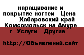 наращивание и покрытие ногтей › Цена ­ 750 - Хабаровский край, Комсомольск-на-Амуре г. Услуги » Другие   